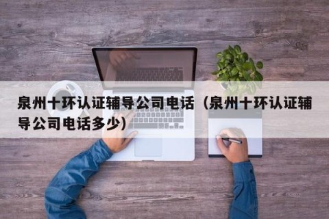 泉州十环认证辅导公司电话（泉州十环认证辅导公司电话多少）