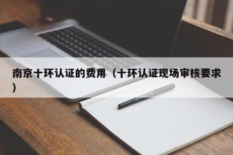 南京十环认证的费用（十环认证现场审核要求）