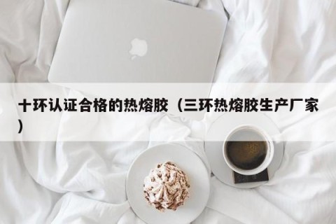 十环认证合格的热熔胶（三环热熔胶生产厂家）