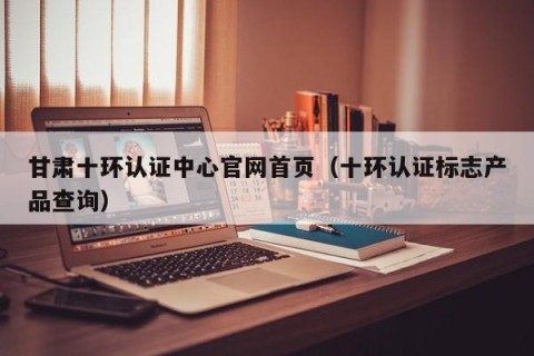 甘肃十环认证中心官网首页（十环认证标志产品查询）