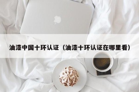 油漆中国十环认证（油漆十环认证在哪里看）