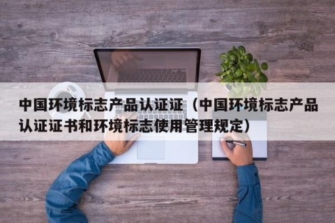 中国环境标志产品认证证（中国环境标志产品认证证书和环境标志使用管理规定）