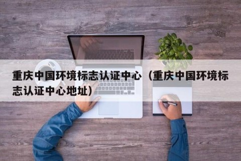 重庆中国环境标志认证中心（重庆中国环境标志认证中心地址）