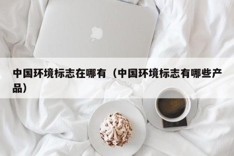 中国环境标志在哪有（中国环境标志有哪些产品）