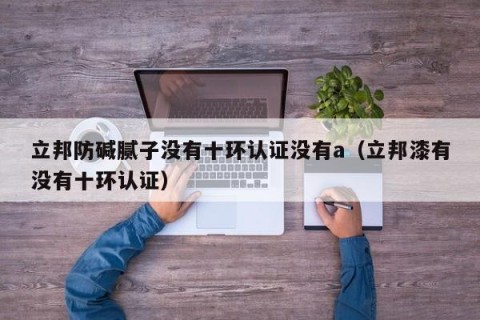 立邦防碱腻子没有十环认证没有a（立邦漆有没有十环认证）