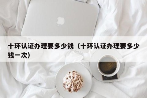十环认证办理要多少钱（十环认证办理要多少钱一次）