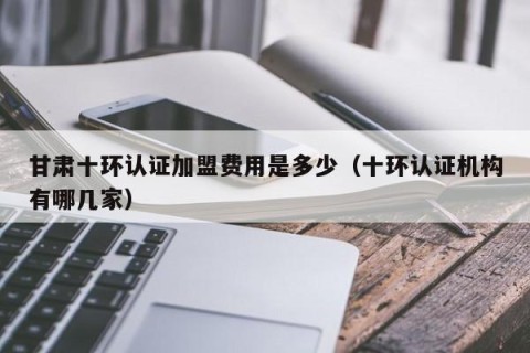 甘肃十环认证加盟费用是多少（十环认证机构有哪几家）