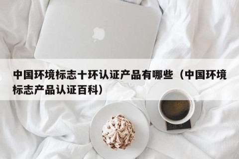 中国环境标志十环认证产品有哪些（中国环境标志产品认证百科）