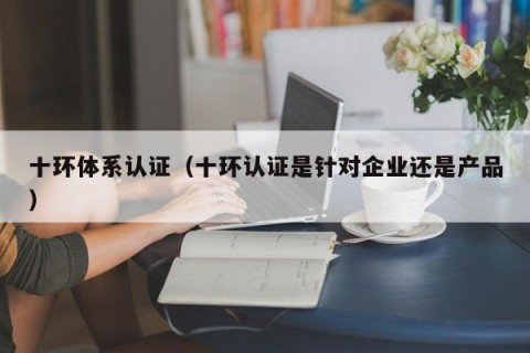 十环体系认证（十环认证是针对企业还是产品）
