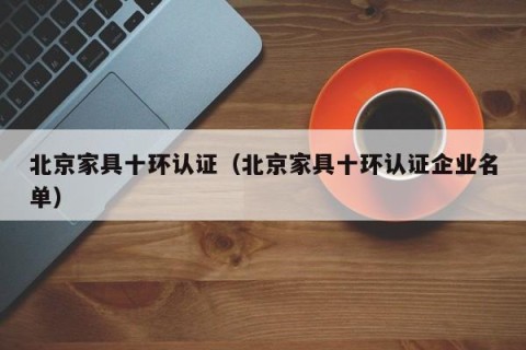 北京家具十环认证（北京家具十环认证企业名单）