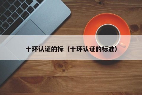 十环认证的标（十环认证的标准）