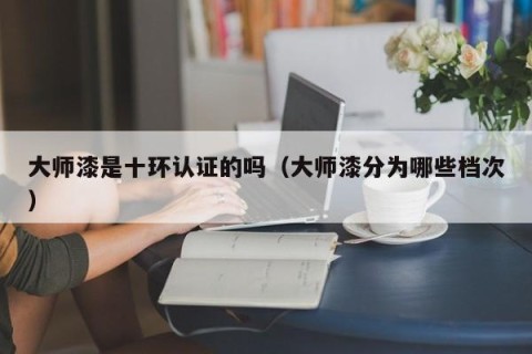 大师漆是十环认证的吗（大师漆分为哪些档次）