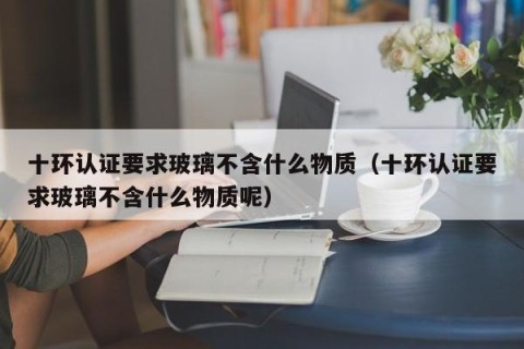 十环认证要求玻璃不含什么物质（十环认证要求玻璃不含什么物质呢）
