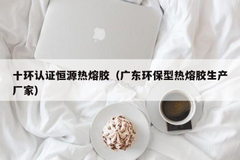 十环认证恒源热熔胶（广东环保型热熔胶生产厂家）