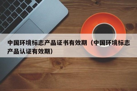 中国环境标志产品证书有效期（中国环境标志产品认证有效期）