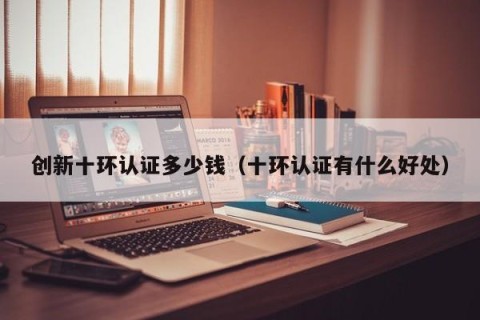 创新十环认证多少钱（十环认证有什么好处）