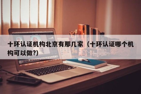 十环认证机构北京有那几家（十环认证哪个机构可以做?）