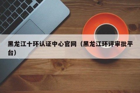黑龙江十环认证中心官网（黑龙江环评审批平台）
