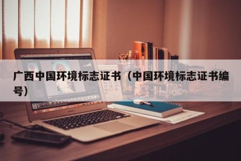 广西中国环境标志证书（中国环境标志证书编号）