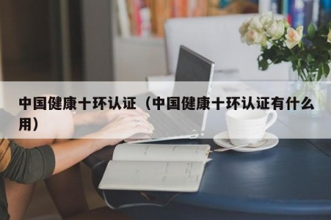 中国健康十环认证（中国健康十环认证有什么用）