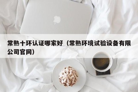 常熟十环认证哪家好（常熟环境试验设备有限公司官网）
