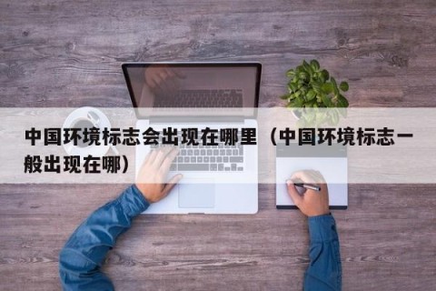 中国环境标志会出现在哪里（中国环境标志一般出现在哪）