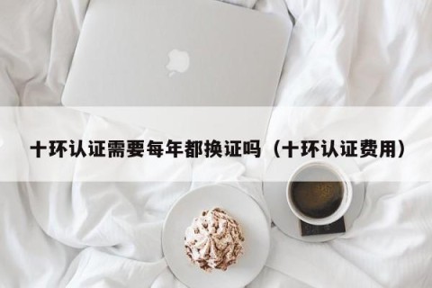 十环认证需要每年都换证吗（十环认证费用）