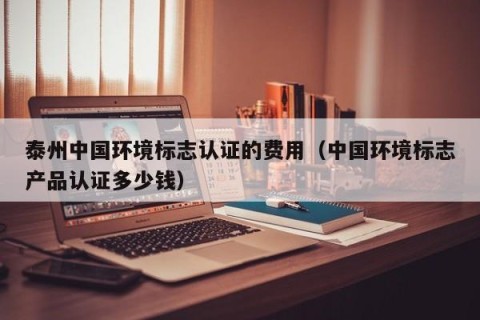 泰州中国环境标志认证的费用（中国环境标志产品认证多少钱）