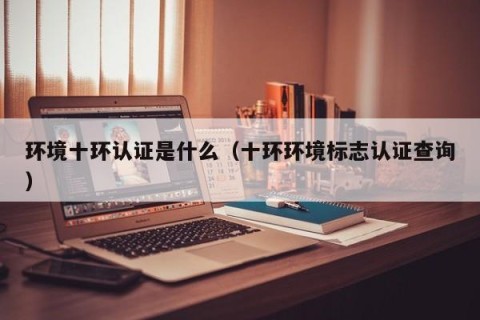环境十环认证是什么（十环环境标志认证查询）