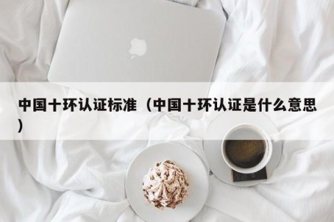 中国十环认证标准（中国十环认证是什么意思）