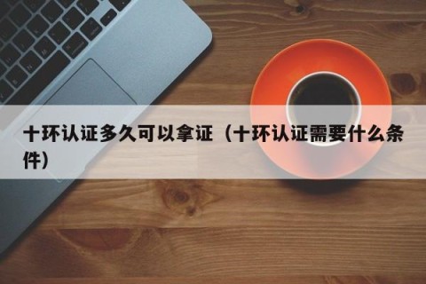 十环认证多久可以拿证（十环认证需要什么条件）