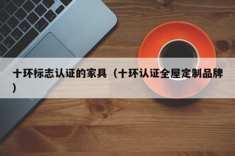 十环标志认证的家具（十环认证全屋定制品牌）