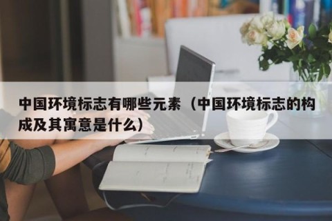 中国环境标志有哪些元素（中国环境标志的构成及其寓意是什么）