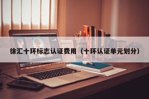 徐汇十环标志认证费用（十环认证单元划分）