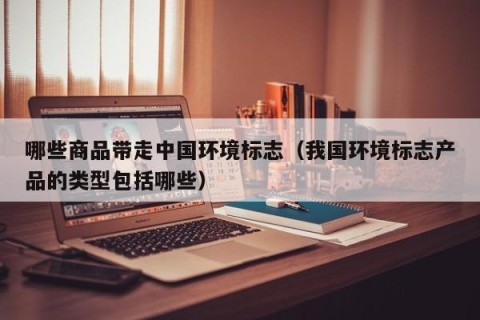 哪些商品带走中国环境标志（我国环境标志产品的类型包括哪些）