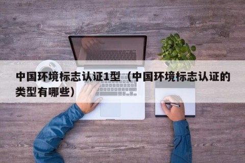 中国环境标志认证1型（中国环境标志认证的类型有哪些）