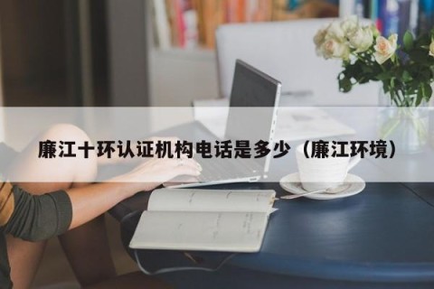 廉江十环认证机构电话是多少（廉江环境）