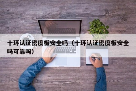 十环认证密度板安全吗（十环认证密度板安全吗可靠吗）