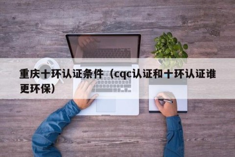 重庆十环认证条件（cqc认证和十环认证谁更环保）