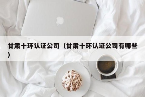 甘肃十环认证公司（甘肃十环认证公司有哪些）