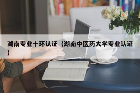 湖南专业十环认证（湖南中医药大学专业认证）