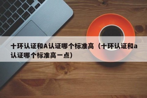 十环认证和A认证哪个标准高（十环认证和a认证哪个标准高一点）