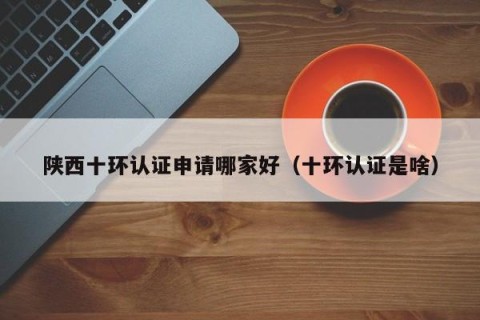 陕西十环认证申请哪家好（十环认证是啥）