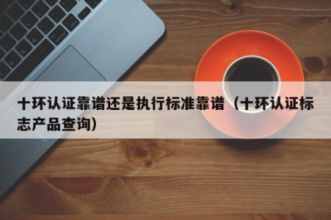 十环认证靠谱还是执行标准靠谱（十环认证标志产品查询）