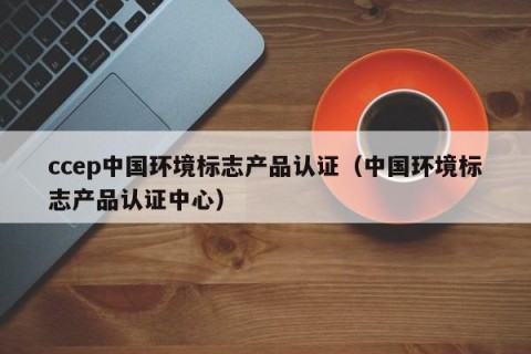 ccep中国环境标志产品认证（中国环境标志产品认证中心）