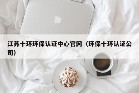 江苏十环环保认证中心官网（环保十环认证公司）