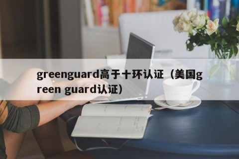 greenguard高于十环认证（美国green guard认证）