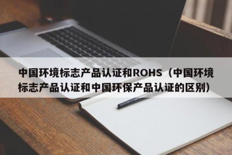 中国环境标志产品认证和ROHS（中国环境标志产品认证和中国环保产品认证的区别）