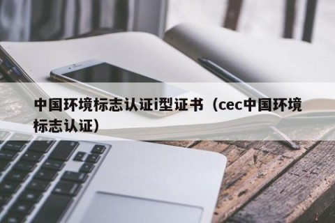 中国环境标志认证i型证书（cec中国环境标志认证）