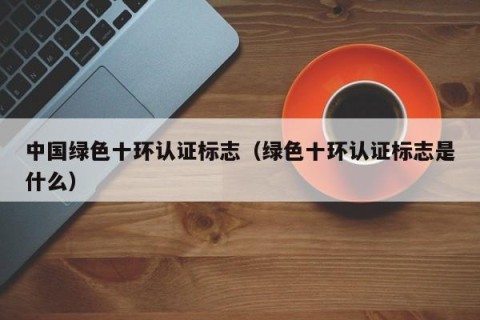 中国绿色十环认证标志（绿色十环认证标志是什么）